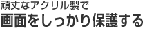 頑丈なアクリル製で画面をしっかり保護する