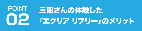 POINT02 三船さんの体験した『エクリア リフリー』のメリット