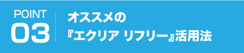 POINT03 オススメの『エクリア リフリー』活用法