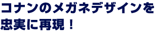 コナンのメガネデザインを忠実に再現！