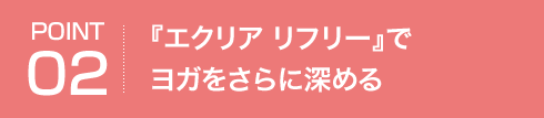 POINT02 『エクリア リフリー』でヨガをさらに深める