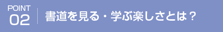 POINT02 書道を見る・学ぶ楽しさとは？