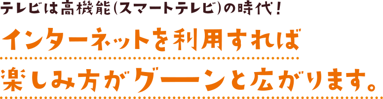 テレビは高機能（スマートテレビ）の時代！インターネットを利用すれば楽しみ方がグーンと広がります。