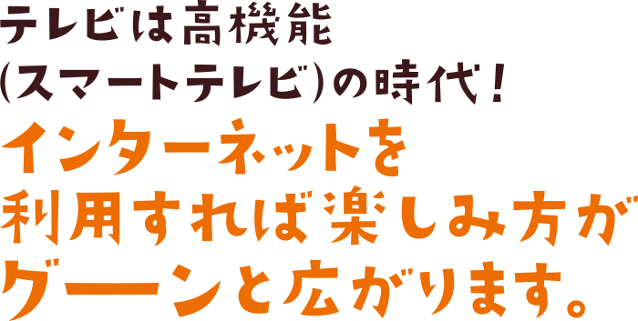 テレビは高機能（スマートテレビ）の時代！インターネットを利用すれば楽しみ方がグーンと広がります。