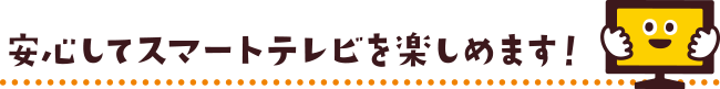 安心してスマートテレビを楽しめます！