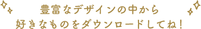豊富なデザインの中から好きなものをダウンロードしてね！